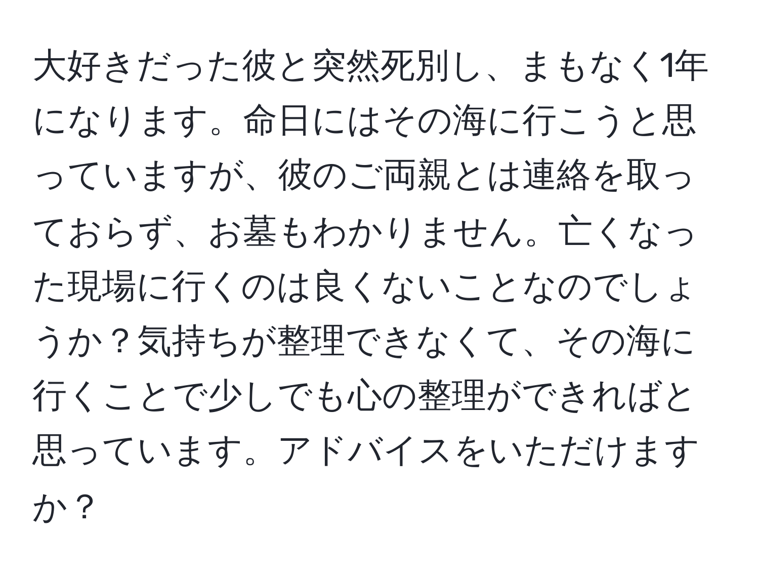 大好きだった彼と突然死別し、まもなく1年になります。命日にはその海に行こうと思っていますが、彼のご両親とは連絡を取っておらず、お墓もわかりません。亡くなった現場に行くのは良くないことなのでしょうか？気持ちが整理できなくて、その海に行くことで少しでも心の整理ができればと思っています。アドバイスをいただけますか？