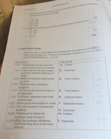 NOVEANER EXAM OV
? 1.7 A business sells a product at a price of R16 800 with a cost price of R12 00g
EAS (RADE 9 P )
Calculate the mark-up percentage.
、(2)
B. 20% A. 15%
D. 40% C. 30%
1.1.8. When the business buys goods on credit it will be recorded in the
B.CR, A、 CP.
(3)
D. C. C. DJ
[10]
1.2 MATCHING ITEMS
Choose a term in COLUMN B that matches the description in COLUMN A
Write only the letter (A-F) next to the questian numbers (1,2.1 to 1,2.10) in