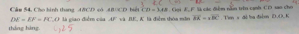 Cho hình thang ABCD có ABparallel CD biết CD=3AB. Gọi E, F là các điểm năm trên cạnh CD sao cho
DE=EF=FC TO là giao điểm của AF và BE, K là điểm thỏa mãn overline BK=xoverline BC Tìm x đề ba điểm D 、 O 、 K
thẳng hàng.