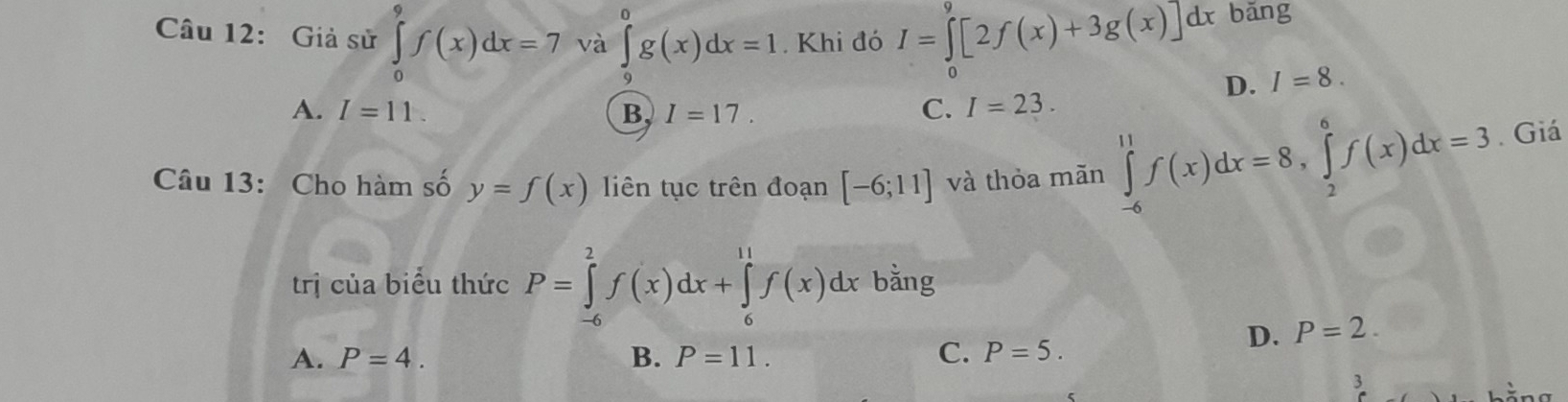 Giả sử ∈tlimits _0^9f(x)dx=7 và ∈tlimits _9^0g(x)dx=1. Khi đó I=∈tlimits _0^9[2f(x)+3g(x)]dx bǎng
D. I=8.
A. I=11. B, I=17. C. I=23. 
Câu 13: Cho hàm số y=f(x) liên tục trên đoạn [-6;11] và thỏa mãn ∈tlimits _(-6)^(11)f(x)dx=8, ∈tlimits _2^6f(x)dx=3. Giá
trị của biểu thức P=∈tlimits _(-6)^2f(x)dx+∈tlimits _6^(11)f(x)dx bằng
D. P=2.
A. P=4. B. P=11. C. P=5. 
3