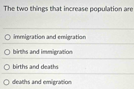 The two things that increase population are
immigration and emigration
births and immigration
births and deaths
deaths and emigration