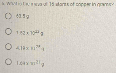 What is the mass of 16 atoms of copper in grams?
63.5 g
1.52* 10^(23)g
4.19* 10^(-25)g
1.69* 10^(-21)g