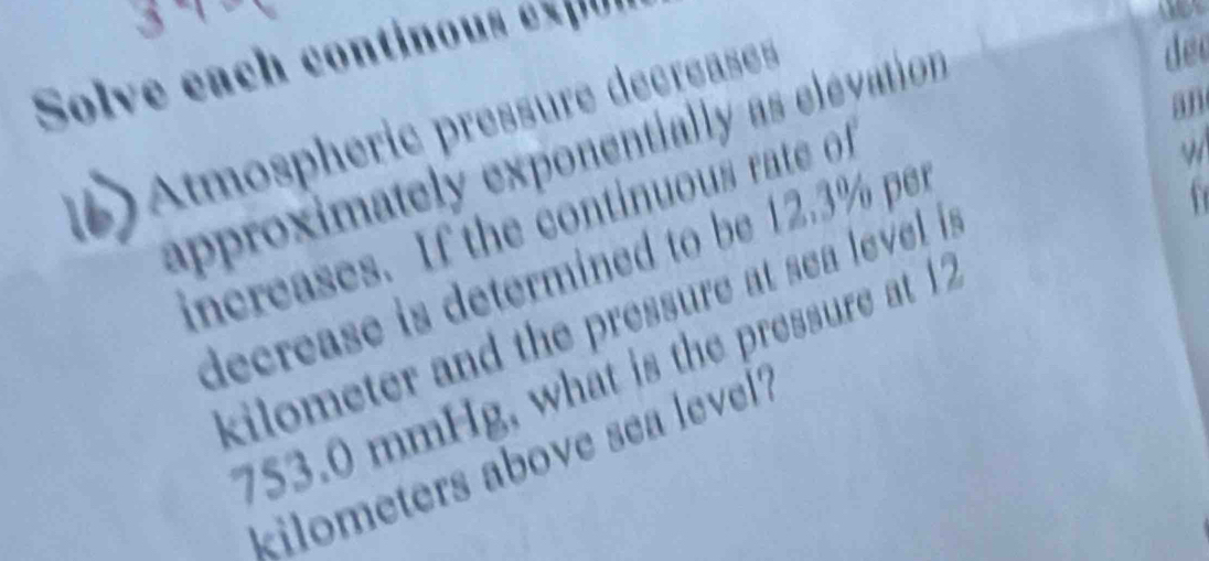 Solve each continou e 
an 
Atmosphéric pressure décréases 
approximately exponentially as elevation 
dec 
increases. If the continuous rate of 
decrease is determined to be 12.3% per
kilometer and the pressure at sea level i n
753.0 mmHg, what is the pressure at 12
kilometers above sea level?