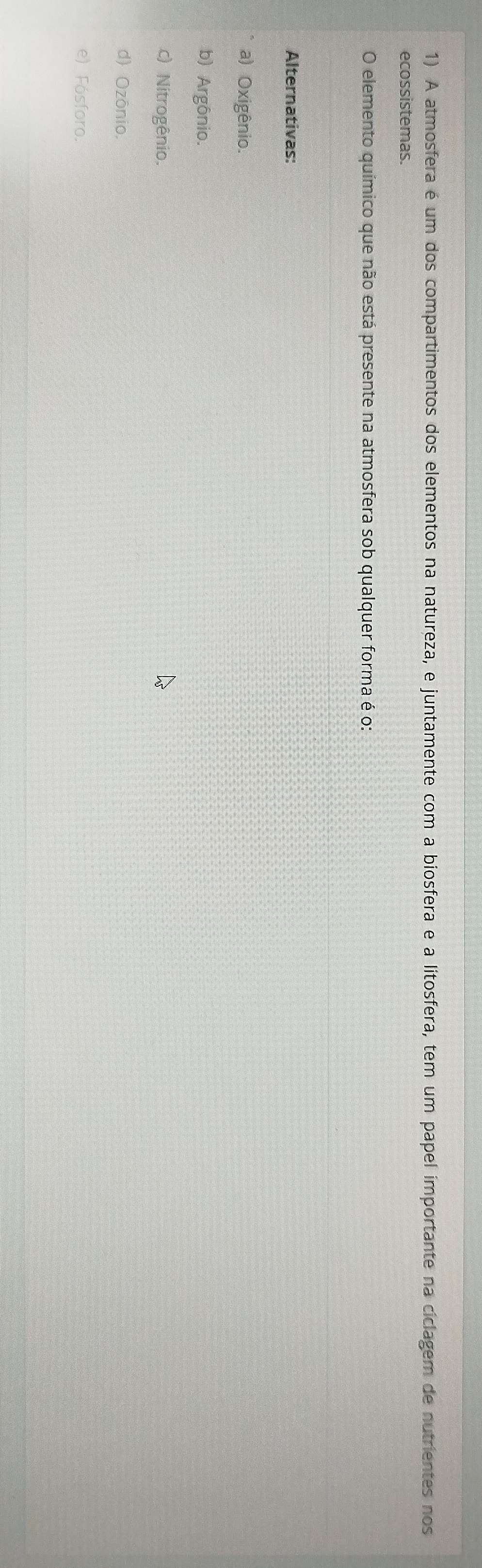 A atmosfera é um dos compartimentos dos elementos na natureza, e juntamente com a biosfera e a litosfera, tem um papel importante na ciclagem de nutrientes nos
ecossistemas.
O elemento químico que não está presente na atmosfera sob qualquer forma é o:
Alternativas:
a) Oxigênio.
b) Argônio.
c) Nitrogênio.
d) Ozônio.
e) Fósforo.