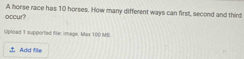 A horse race has 10 horses. How many different ways can first, second and third 
occur? 
Upload 1 supported file: image. Max 100 MB. 
Add file