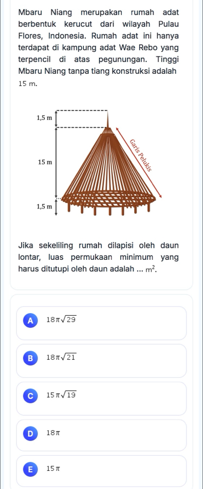 Mbaru Niang merupakan rumah adat
berbentuk kerucut dari wilayah Pulau
Flores, Indonesia. Rumah adat ini hanya
terdapat di kampung adat Wae Rebo yang
terpencil di atas pegunungan. Tinggi
Mbaru Niang tanpa tiang konstruksi adalah
15 m.
Jika sekeliling rumah dilapisi oleh daun
lontar, luas permukaan minimum yang
harus ditutupi oleh daun adalah ... m^2.
A 18π sqrt(29)
B 18π sqrt(21)
C 15π sqrt(19)
D 18π
E 15π