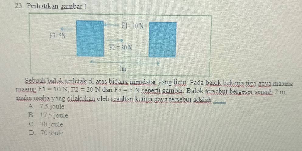 Perhatikan gambar !
Sebuah balok terletak di atas bidang mendatar yang licin. Pada balok bekeria tiga gaya masing
masing F1=10N,F2=30N dan F3=5N seperti gambar. Balok tersebut bergeser seiauh 2 m,
maka usaha yang dilakukan oleh resultan ketiga gava tersebut adalah
A. 7,5 joule
B. 17,5 joule
C. 30 joule
D. 70 joule