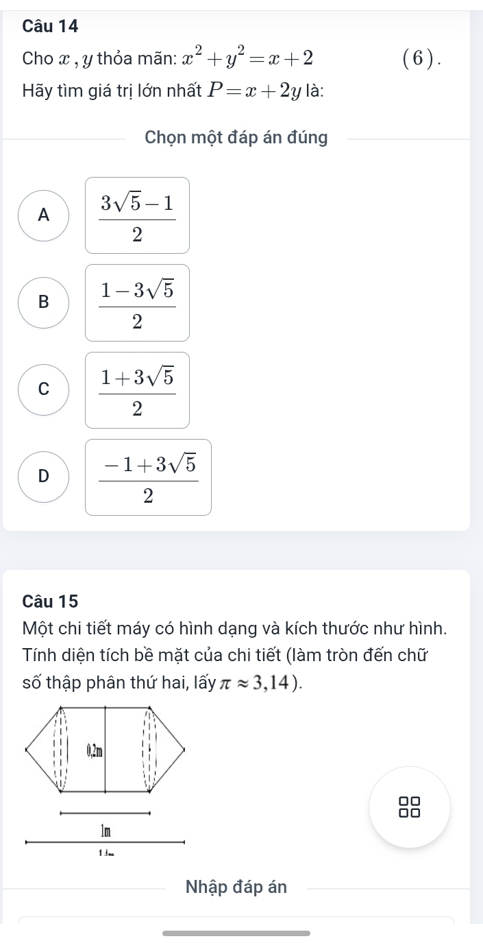 Cho x , y thỏa mãn: x^2+y^2=x+2 (6).
Hãy tìm giá trị lớn nhất P=x+2y là:
Chọn một đáp án đúng
A  (3sqrt(5)-1)/2 
B  (1-3sqrt(5))/2 
C  (1+3sqrt(5))/2 
D  (-1+3sqrt(5))/2 
Câu 15
Một chi tiết máy có hình dạng và kích thước như hình.
Tính diện tích bề mặt của chi tiết (làm tròn đến chữ
số thập phân thứ hai, lấy π approx 3,14). 
1 dm
Nhập đáp án