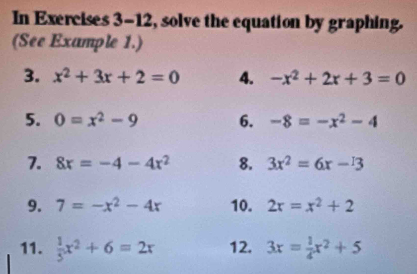 In Exercises 3-12, solve the equation by graphing. 
(See Example 1.) 
3. x^2+3x+2=0 4. -x^2+2x+3=0
5. 0=x^2-9 6. -8=-x^2-4
7. 8x=-4-4x^2 8. 3x^2=6x-3
9. 7=-x^2-4x 10. 2x=x^2+2
11.  1/3 x^2+6=2x 12. 3x= 1/4 x^2+5