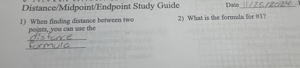 Distance/Midpoint/Endpoint Study Guide 
Date_ 
1) When finding distance between two 2) What is the formula for #1? 
points, you can use the 
_ 
_