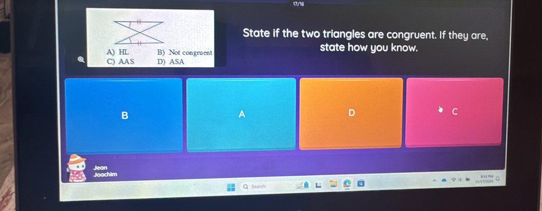 17/18
11
State if the two triangles are congruent. If they are,
A) HL B) Not congruent state how you know.
C) AAS D) ASA
B
A
D
C
Jean
Joachim B:S3.PM a
Q Search 11/17/2024