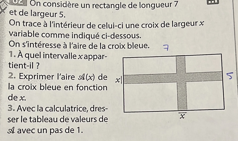 On considère un rectangle de longueur 7
et de largeur 5. 
On trace à l'intérieur de celui-ci une croix de largeur x
variable comme indiqué ci-dessous. 
On s'intéresse à l'aire de la croix bleue. 
1. À quel intervalle x appar- 
tient-il ? 
2. Exprimer l’aire x(x) de 
la croix bleue en fonction 
de x. 
3. Avec la calculatrice, dres- 
ser le tableau de valeurs de 
A avec un pas de 1.