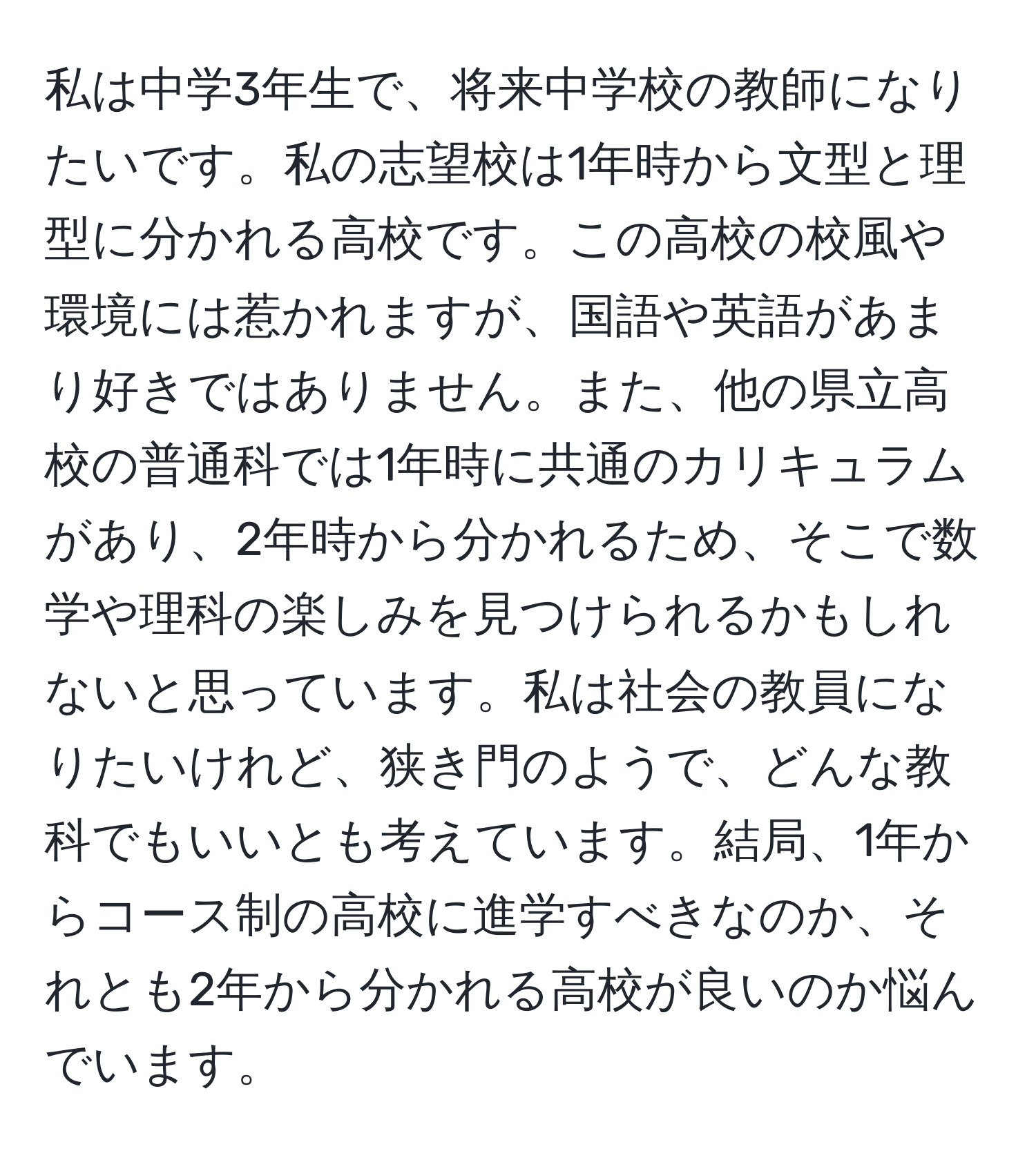 私は中学3年生で、将来中学校の教師になりたいです。私の志望校は1年時から文型と理型に分かれる高校です。この高校の校風や環境には惹かれますが、国語や英語があまり好きではありません。また、他の県立高校の普通科では1年時に共通のカリキュラムがあり、2年時から分かれるため、そこで数学や理科の楽しみを見つけられるかもしれないと思っています。私は社会の教員になりたいけれど、狭き門のようで、どんな教科でもいいとも考えています。結局、1年からコース制の高校に進学すべきなのか、それとも2年から分かれる高校が良いのか悩んでいます。