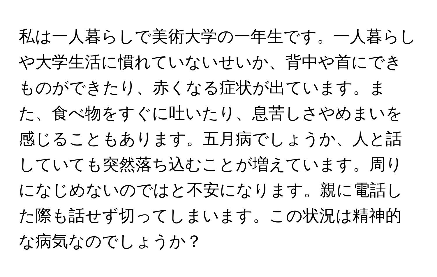 私は一人暮らしで美術大学の一年生です。一人暮らしや大学生活に慣れていないせいか、背中や首にできものができたり、赤くなる症状が出ています。また、食べ物をすぐに吐いたり、息苦しさやめまいを感じることもあります。五月病でしょうか、人と話していても突然落ち込むことが増えています。周りになじめないのではと不安になります。親に電話した際も話せず切ってしまいます。この状況は精神的な病気なのでしょうか？