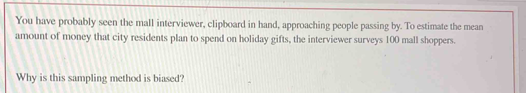 You have probably seen the mall interviewer, clipboard in hand, approaching people passing by. To estimate the mean 
amount of money that city residents plan to spend on holiday gifts, the interviewer surveys 100 mall shoppers. 
Why is this sampling method is biased?