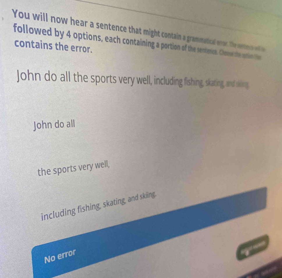 You will now hear a sentence that might contain a gramonatical enon. They sertene w e
followed by 4 options, each containing a portion of the sentenice. Chese the coption fer
contains the error.
John do all the sports very well, including fishing, skating, and sking,
John do all
the sports very well,
including fishing, skating, and skiing.
No error