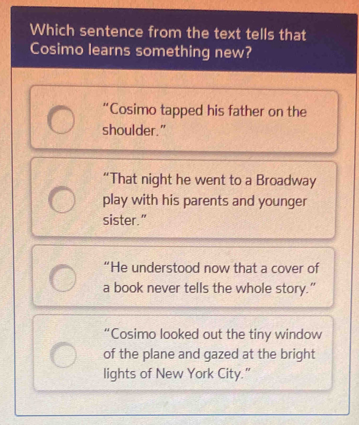 Which sentence from the text tells that
Cosimo learns something new?
“Cosimo tapped his father on the
shoulder."
“That night he went to a Broadway
play with his parents and younger
sister.”
“He understood now that a cover of
a book never tells the whole story.”
“Cosimo looked out the tiny window
of the plane and gazed at the bright
lights of New York City.”