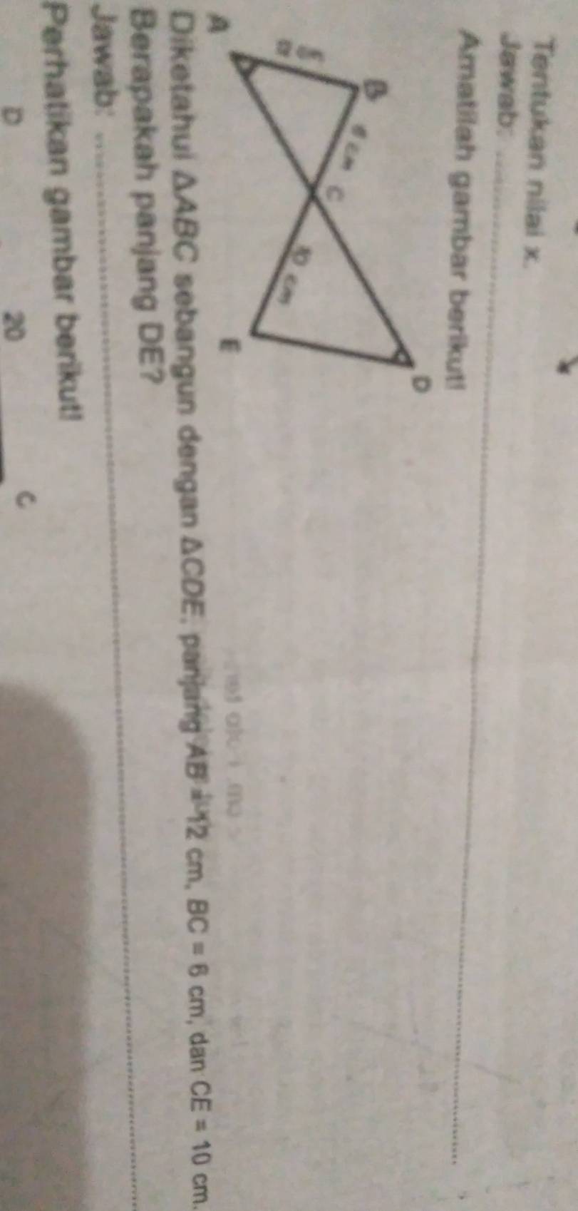 Tentukan nilai x. 
Jawab:_ 
Amatilah gambar berikut! 
_ 
_ 
ef alc ì mo 
Diketahui △ ABC sebangun dengan △ CDE , panjang AB=12cm, BC=6cm , dan CE=10cm. 
_ 
Berapakah panjang DE? 
_ 
Jawab: 
Perhatikan gambar berikut!
D
20
C