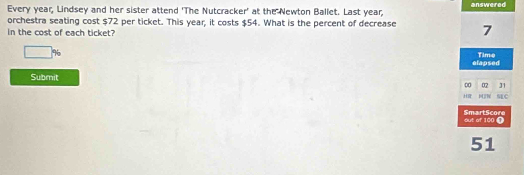 answered 
Every year, Lindsey and her sister attend 'The Nutcracker' at the Newton Ballet. Last year, 
orchestra seating cost $72 per ticket. This year, it costs $54. What is the percent of decrease 
in the cost of each ticket?
7
□° 3
Time 
elapsed 
Submit
00 02 31
HR MIN SEC 
SmartScore 
out of 100 7
51