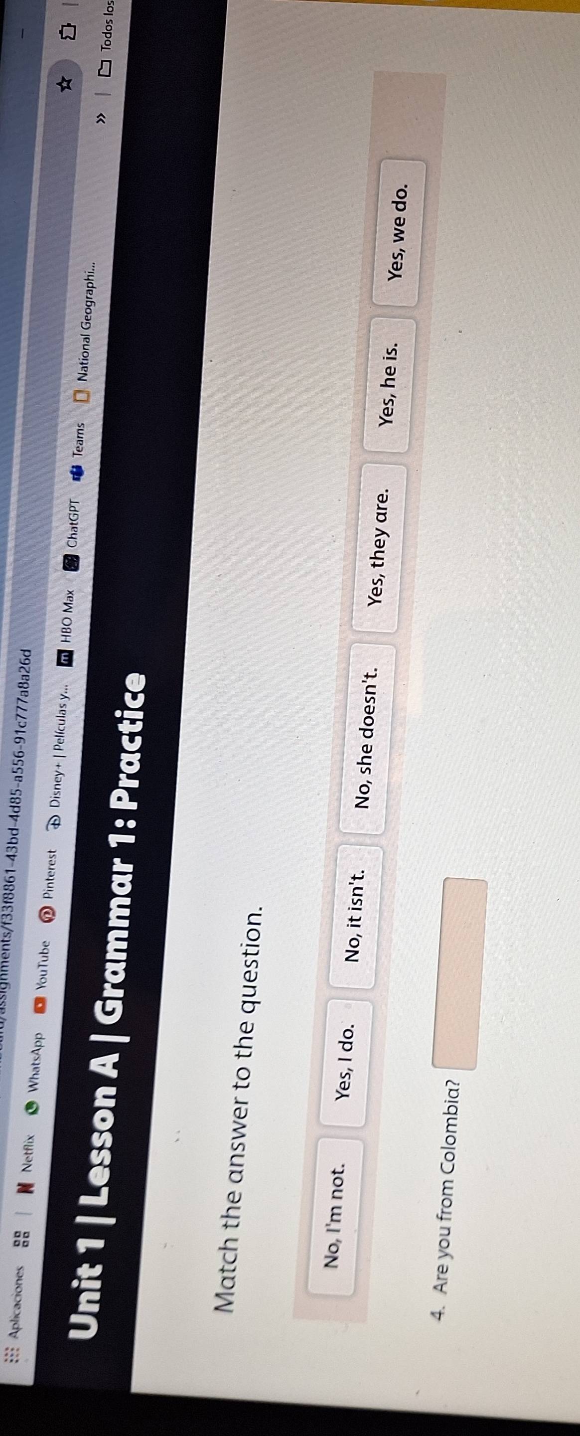ignments/f33f8861-43bd-4d85-a556-91c777a8a26d
=== Aplicaciones Netflix WhatsApp YouTube Pinterest Disney+ | Películas y...
HBO Max ChatGPT Teams National Geographi...
Unit 1 | Lesson A | Grammar 1: Practice
Todos los
Match the answer to the question.
No, I'm not. Yes, I do. No, it isn't. No, she doesn't. Yes, they are. Yes, he is.
Yes, we do.
4. Are you from Colombia?
