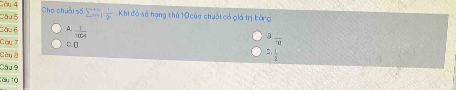 Cho chuỗi số sumlimits  underline(n=1)^(∈fty)  1/2^n . Khi đó số hạng thứ 10 của chuỗi có giá trị bằng
Câu 5
Câu 6 A.  1/1024 
B.  1/10 
Câu 7 C.O
D.
Câu 8  1/2 
Câu 9
Câu 10