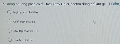 Trong phương pháp chiết Stass-Otto-Ogier, aceton dùng để làm gì? (1 Point)
Loại tạp chất lecithin
Chiết xuất alkaloid
Loại tạp chất protein
Loại tạp chất béo