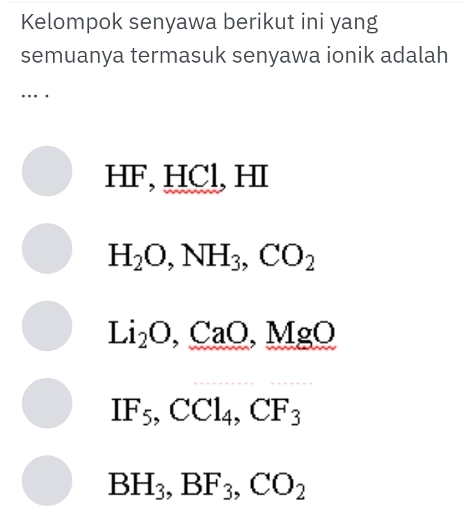 Kelompok senyawa berikut ini yang
semuanya termasuk senyawa ionik adalah
…
HF, HCl, HI
H_2O, NH_3, CO_2
Li_2O, CaO, MgO
IF_5, CCl_4, CF_3
BH_3, BF_3, CO_2