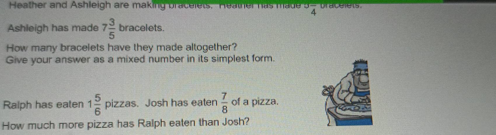 Heather and Ashleigh are making bracelets, "Heather has made^3overline 4 bracelets 
Ashleigh has made 7 3/5  bracelets. 
How many bracelets have they made altogether? 
Give your answer as a mixed number in its simplest form 
Ralph has eaten 1 5/6  pizzas. Josh has eaten  7/8  of a pizza. 
How much more pizza has Ralph eaten than Josh?