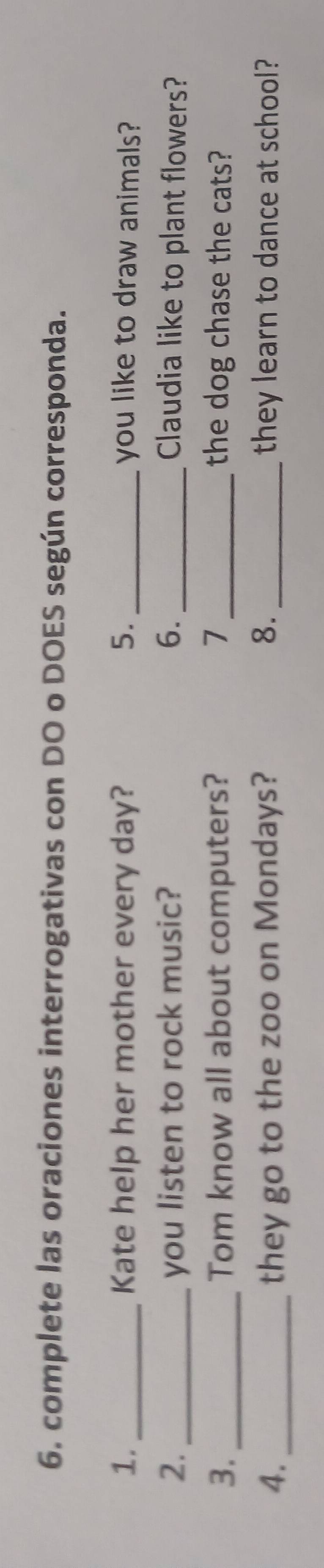 complete las oraciones interrogativas con DO o DOES según corresponda. 
1. _Kate help her mother every day? 5._ you like to draw animals? 
2._ you listen to rock music? 6._ Claudia like to plant flowers? 
3. _Tom know all about computers? 7 the dog chase the cats? 
4._ they go to the zoo on Mondays? 8. they learn to dance at school?