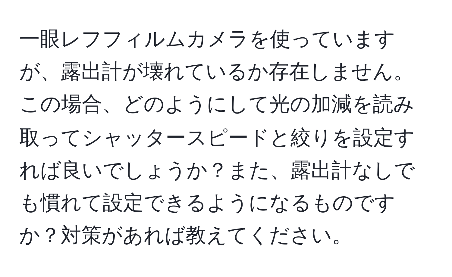 一眼レフフィルムカメラを使っていますが、露出計が壊れているか存在しません。この場合、どのようにして光の加減を読み取ってシャッタースピードと絞りを設定すれば良いでしょうか？また、露出計なしでも慣れて設定できるようになるものですか？対策があれば教えてください。