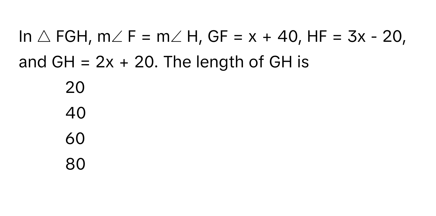 In △ FGH, m∠ F = m∠ H, GF = x + 40, HF = 3x - 20, and GH = 2x + 20. The length of GH is 
1) 20 
2) 40 
3) 60 
4) 80