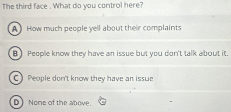 The third face . What do you control here?
A How much people yell about their complaints
B People know they have an issue but you don't talk about it.
C People don't know they have an issue
D None of the above.