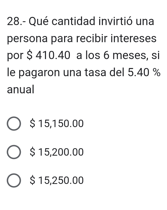 28.- Qué cantidad invirtió una
persona para recibir intereses
por $ 410.40 a los 6 meses, si
le pagaron una tasa del 5.40 %
anual
$ 15,150.00
$ 15,200.00
$ 15,250.00