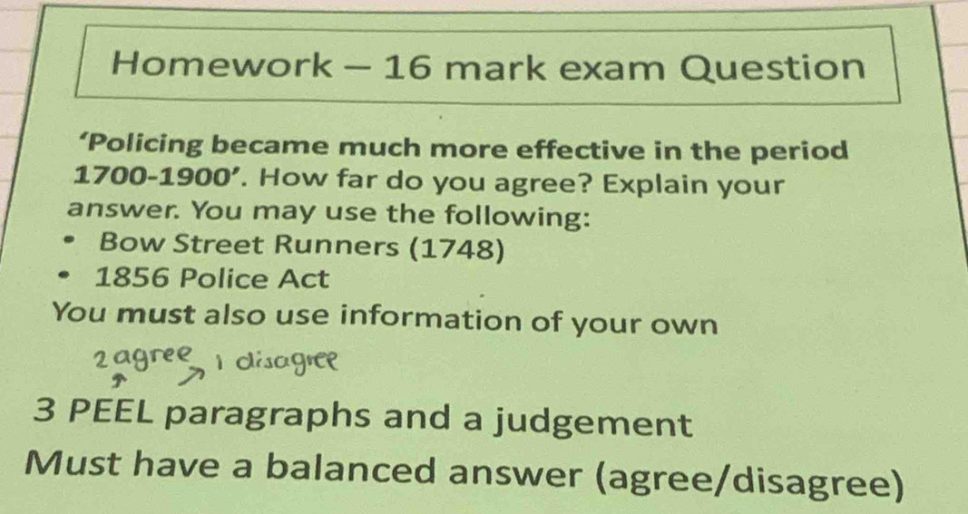 Homework - 16 mark exam Question 
‘Policing became much more effective in the period 
1700-1900'. How far do you agree? Explain your 
answer. You may use the following: 
Bow Street Runners (1748) 
1856 Police Act 
You must also use information of your own 
3 PEEL paragraphs and a judgement 
Must have a balanced answer (agree/disagree)