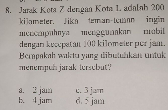 Jarak Kota Z dengan Kota L adalah 200
kilometer. Jika teman-teman ingin
menempuhnya menggunakan mobil
dengan kecepatan 100 kilometer per jam.
Berapakah waktu yang dibutuhkan untuk
menempuh jarak tersebut?
a. 2 jam c. 3 jam
b. 4 jam d. 5 jam