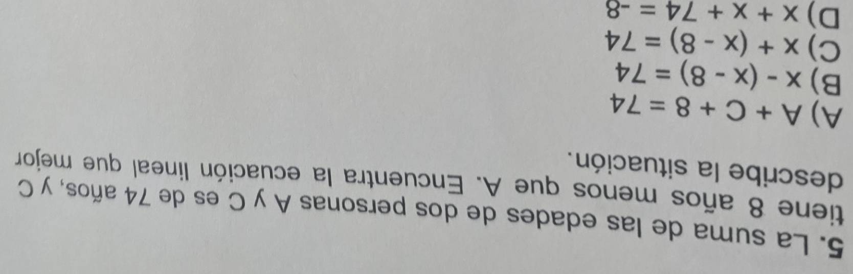 La suma de las edades de dos personas A y C es de 74 años, y C
tiene 8 años menos que A. Encuentra la ecuación lineal que mejor
describe la situación.
A) A+C+8=74
B) x-(x-8)=74
C) x+(x-8)=74
D) x+x+74=-8