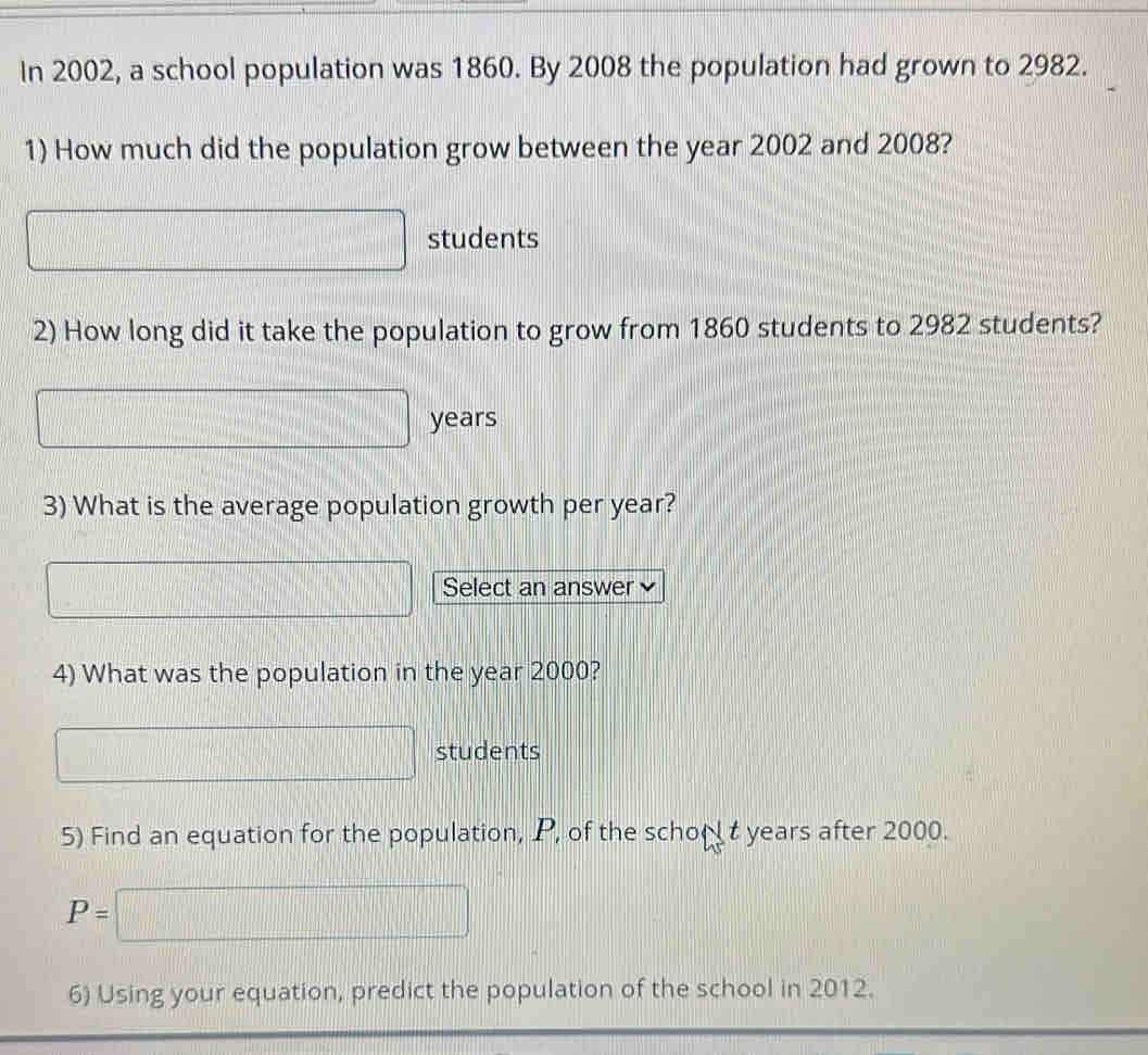 In 2002, a school population was 1860. By 2008 the population had grown to 2982. 
1) How much did the population grow between the year 2002 and 2008? 
students 
2) How long did it take the population to grow from 1860 students to 2982 students?
□ years
3) What is the average population growth per year? 
□ Select an answer 
4) What was the population in the year 2000?
□ students 
5) Find an equation for the population, P, of the school t years after 2000.
P=□
6) Using your equation, predict the population of the school in 2012.