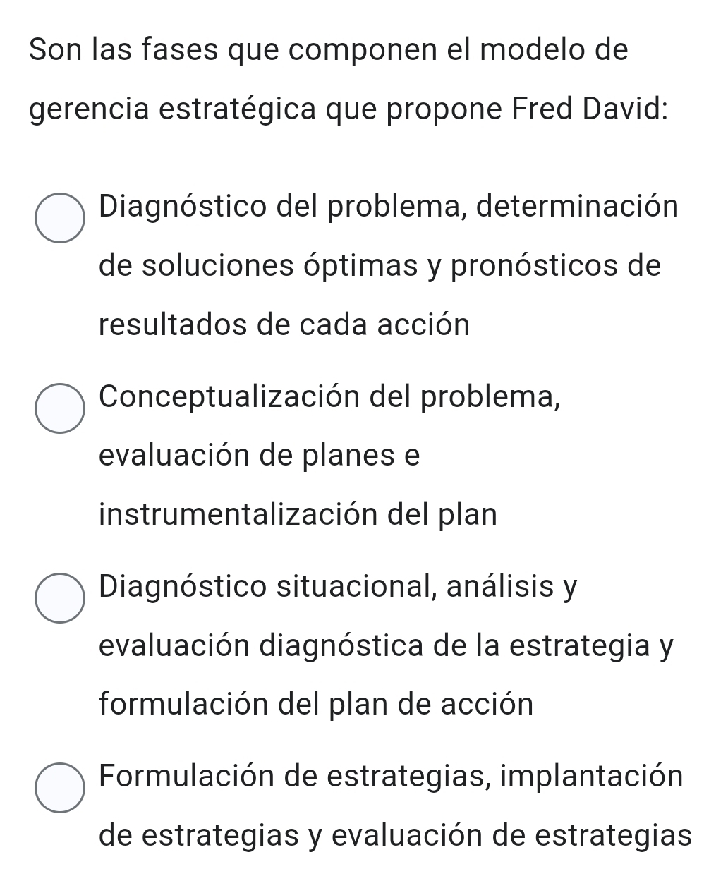 Son las fases que componen el modelo de
gerencia estratégica que propone Fred David:
Diagnóstico del problema, determinación
de soluciones óptimas y pronósticos de
resultados de cada acción
Conceptualización del problema,
evaluación de planes e
instrumentalización del plan
Diagnóstico situacional, análisis y
evaluación diagnóstica de la estrategia y
formulación del plan de acción
Formulación de estrategias, implantación
de estrategias y evaluación de estrategias