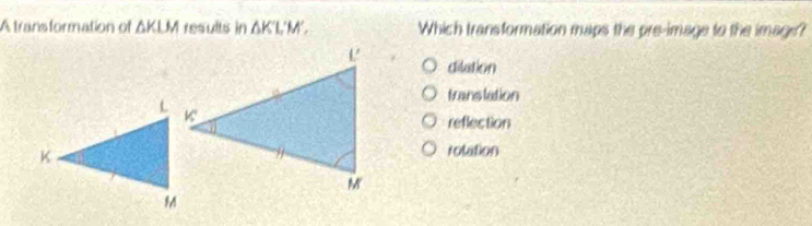 A transformation of ΔKLM results in ΔK'L'M'. Which transformation maps the pre-image to the image?
dilution
translation
reflection
rotation