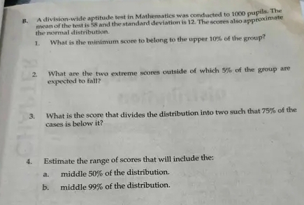 A division-wide aptitude test in Mathematics was conducted to 1000 pupils. The 
the normal distribution. mean of the test is 58 and the standard deviation is 12. The scores also approximate 
1. What is the minimum score to belong to the upper 10% of the group? 
2. What are the two extreme scores outside of which 5% of the group are 
expected to fall? 
3. What is the score that divides the distribution into two such that 75% of the 
cases is below it? 
4. Estimate the range of scores that will include the: 
a. middle 50% of the distribution. 
b. middle 99% of the distribution.