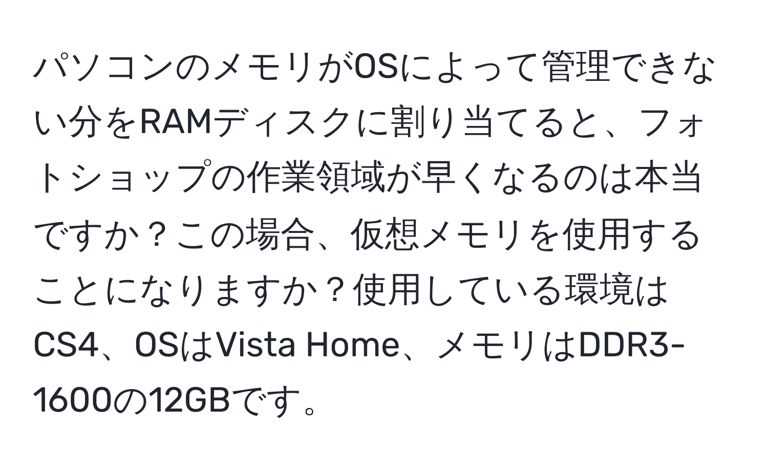 パソコンのメモリがOSによって管理できない分をRAMディスクに割り当てると、フォトショップの作業領域が早くなるのは本当ですか？この場合、仮想メモリを使用することになりますか？使用している環境はCS4、OSはVista Home、メモリはDDR3-1600の12GBです。