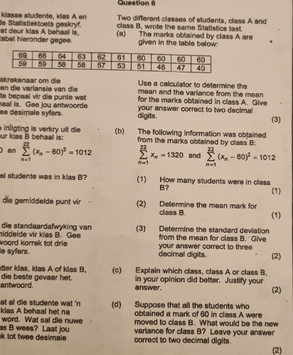 klasse studente, klas A en Two different classes of students, class A and
de Statistiektoets geskryf. class B, wrote the same Statistics test.
at deur kias A behaal is, (a) The marks obtained by class A are
tabel hieronder gegee. given in the table below:
akrekenaar om die Use a calculator to determine the
en die variansie van die mean and the variance from the mean 
te bepaal vir die punte wat for the marks obtained in class A. Give
haal is. Gee jou antwoorde your answer correct to two decimal
ee desimale syfers. digits. (3)
ingting is verkry uit die (b) The following information was obtained
ur kias B behaal is: from the marks obtained by class B:
) en sumlimits _(n=1)^(22)(x_n-60)^2=1012 sumlimits _(n=1)^(22)x_n=1320 and sumlimits _(n=1)^(22)(x_n-60)^2=1012
el studente was in klas B? (1) How many students were in class
B?
(1)
die gemöddelde punt vir (2) Determine the mean mark for
class B. (1)
die standaardafwyking van (3) Determine the standard deviation
hiddelde vir klas B. Gee from the mean for class B.  Give
woord korrek tot drie your answer correct to three
le syfers. decimal digits. (2)
tter klas, klas A of klas B. (c) Explain which class, class A or class B,
die beste gevaar het. in your opinion did better. Justify your
antwoord. answer. (2)
at al die studente wat 'n (d) Suppose that all the students who
kias A behaal het na obtained a mark of 60 in class A were
word. Wat sal die nuwe moved to class B. What would be the new
as B wees? Laat jou variance for class B? Leave your answer
k tot twee desimale correct to two decimal digits.
(2)