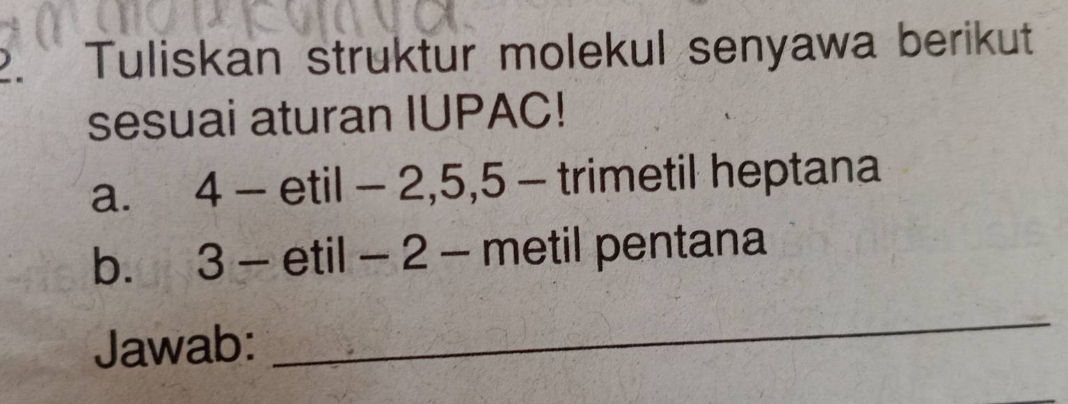 Tuliskan struktur molekul senyawa berikut 
sesuai aturan IUPAC! 
a. 4 - etil - 2, 5, 5 - trimetil heptana 
b. 3 - etil - 2 - metil pentana 
Jawab: 
_