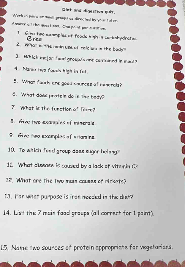 Diet and digestion quiz. 
Work in pairs or small groups as directed by your tutor. 
Answer all the questions. One point per question. 
1. Give two examples of foods high in carbohydrates. 
2. What is the main use of calcium in the body? 
3. Which major food group/s are contained in meat? 
4. Name two foods high in fat. 
5. What foods are good sources of minerals? 
6. What does protein do in the body? 
7. What is the function of fibre? 
8. Give two examples of minerals. 
9. Give two examples of vitamins. 
10. To which food group does sugar belong? 
11. What disease is caused by a lack of vitamin C? 
12. What are the two main causes of rickets? 
13. For what purpose is iron needed in the diet? 
14. List the 7 main food groups (all correct for 1 point). 
15. Name two sources of protein appropriate for vegetarians.