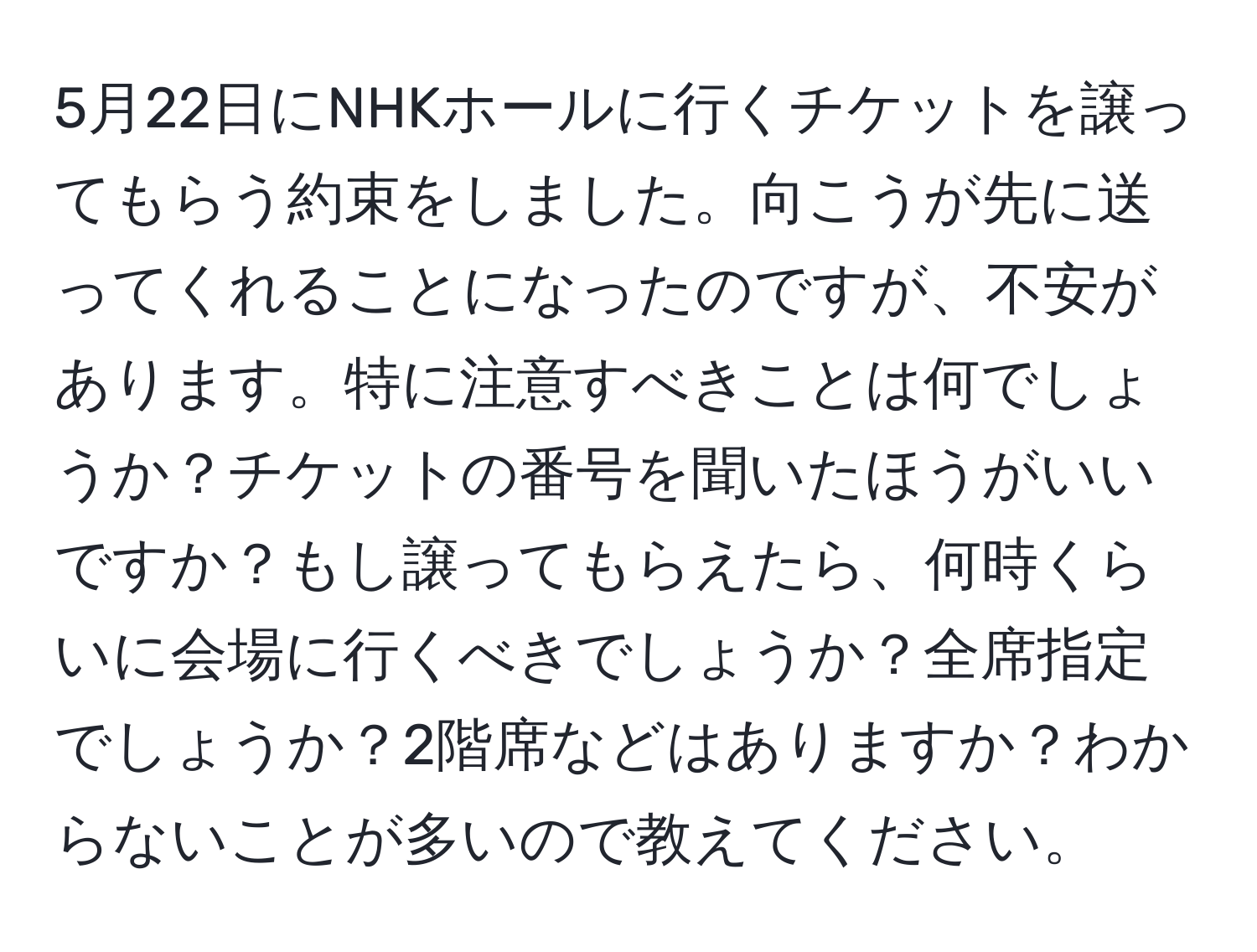 5月22日にNHKホールに行くチケットを譲ってもらう約束をしました。向こうが先に送ってくれることになったのですが、不安があります。特に注意すべきことは何でしょうか？チケットの番号を聞いたほうがいいですか？もし譲ってもらえたら、何時くらいに会場に行くべきでしょうか？全席指定でしょうか？2階席などはありますか？わからないことが多いので教えてください。