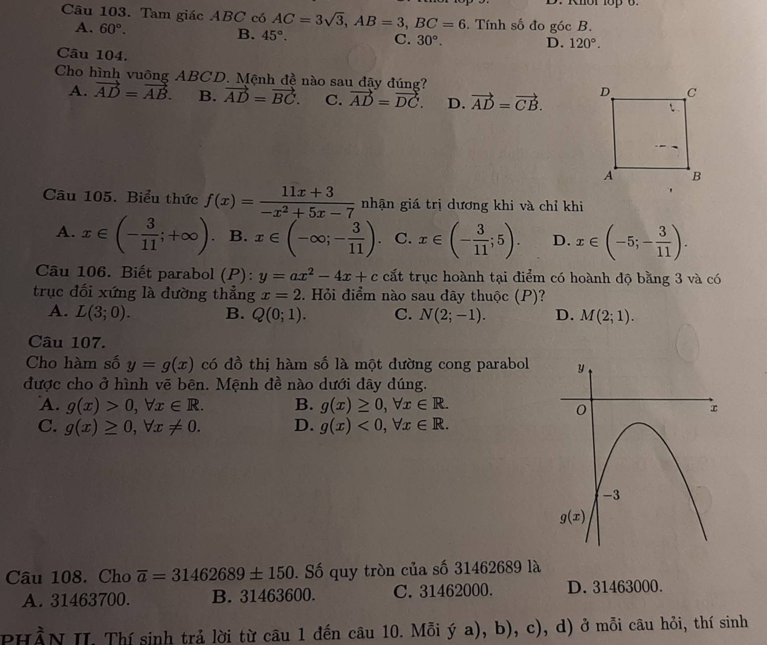 Khor 1op 6.
Câu 103. Tam giác ABC có AC=3sqrt(3),AB=3,BC=6. Tính số đo góc B.
A. 60°. 45°.
B.
C. 30°. D. 120°.
Câu 104.
Cho hình vuông ABCD. Mệnh đề nào sau đậy đúng?
A. vector AD=vector AB. B. vector AD=vector BC. C. vector AD=vector DC. D. vector AD=vector CB.
Câu 105. Biểu thức f(x)= (11x+3)/-x^2+5x-7  nhận giá trị dương khi và chỉ khi
A. x∈ (- 3/11 ;+∈fty ) B. x∈ (-∈fty ;- 3/11 ). C. x∈ (- 3/11 ;5). D. x∈ (-5;- 3/11 ).
Câu 106. Biết parabol (P): y=ax^2-4x+c cất trục hoành tại điểm có hoành độ bằng 3 và có
trục đối xứng là đường thẳng x=2. Hỏi điểm nào sau đây thuộc (P)?
A. L(3;0). B. Q(0;1). C. N(2;-1). D. M(2;1).
Câu 107.
Cho hàm số y=g(x) có đồ thị hàm số là một đường cong parabol
được cho ở hình vẽ bên. Mệnh đề nào dưới đây đúng.
A. g(x)>0,forall x∈ R. B. g(x)≥ 0,forall x∈ R.
C. g(x)≥ 0,forall x!= 0. D. g(x)<0,forall x∈ R.
Câu 108. Cho overline a=31462689± 150. Số quy tròn của số 31462689 là
A. 31463700. B. 31463600. C. 31462000.
D. 31463000.
PHÀN II. Thí sinh trả lời từ câu 1 đến câu 10. Mỗi ya),b),c) , d) ở mỗi câu hỏi, thí sinh