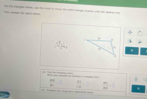 For the triangles below, use the tools to move the solid triangle exactly onto the dashed one. 
Then answer the parts below
frac 7x
× 
(a) Find the following ratios. Write your answers as fractions in simplest form.
 □ /□   □
 MK/BC =□  KL/CD =□  ML/BD =□ × 
(b) Compiete the congruence statements below.