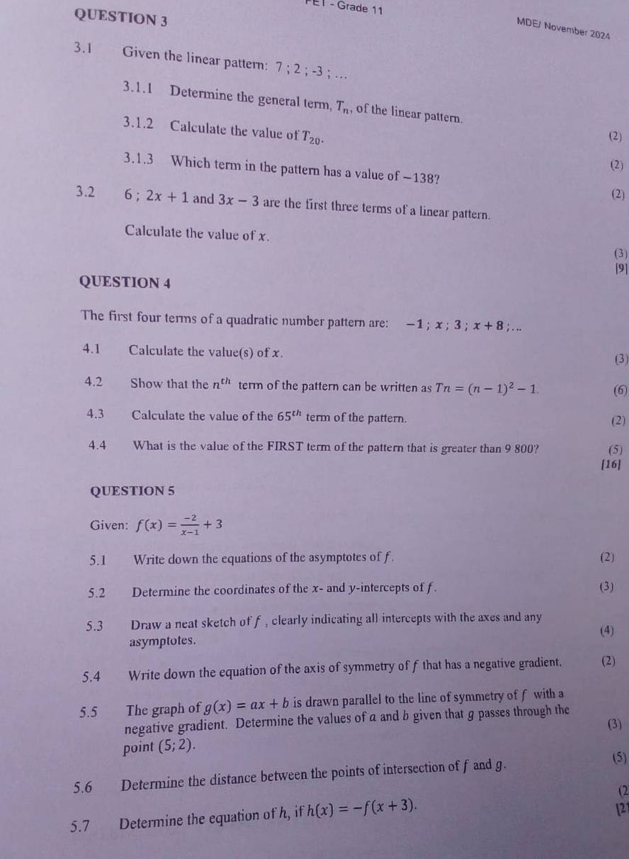 E1 - Grade 11 
QUESTION 3 
MDE/ November 2024 
3.1 Given the linear pattern: 7; 2; -3; ... 
3.1.1 Determine the general term, T_n , of the linear pattern. 
3.1.2 Calculate the value of T_20. 
(2) 
(2) 
3.1.3 Which term in the pattern has a value of -138? 
(2) 
3.2 6; 2x+1 and 3x-3 are the first three terms of a linear pattern. 
Calculate the value of x. 
(3) 
[9] 
QUESTION 4 
The first four terms of a quadratic number pattern are: -1; x; 3; x+8; . ,, 
4.1 Calculate the value(s) of x. 
(3) 
4.2 Show that the n^(th) term of the pattern can be written as Tn=(n-1)^2-1. (6) 
4.3 Calculate the value of the 65^(th) term of the pattern. 
(2) 
4.4 What is the value of the FIRST term of the pattern that is greater than 9 800? (5) 
[16] 
QUESTION 5 
Given: f(x)= (-2)/x-1 +3
5.1 Write down the equations of the asymptotes of f. (2) 
5.2 Determine the coordinates of the x - and y-intercepts of f. (3) 
5.3 Draw a neat sketch of f, clearly indicating all intercepts with the axes and any 
(4) 
asymptotes. 
5.4 Write down the equation of the axis of symmetry of f that has a negative gradient. (2) 
5.5 The graph of g(x)=ax+b is drawn parallel to the line of symmetry of f with a 
negative gradient. Determine the values of a and b given that g passes through the 
(3) 
point (5;2). 
5.6 Determine the distance between the points of intersection of f and g. 
(5) 
(2 
5.7 Determine the equation of h, if h(x)=-f(x+3). 121