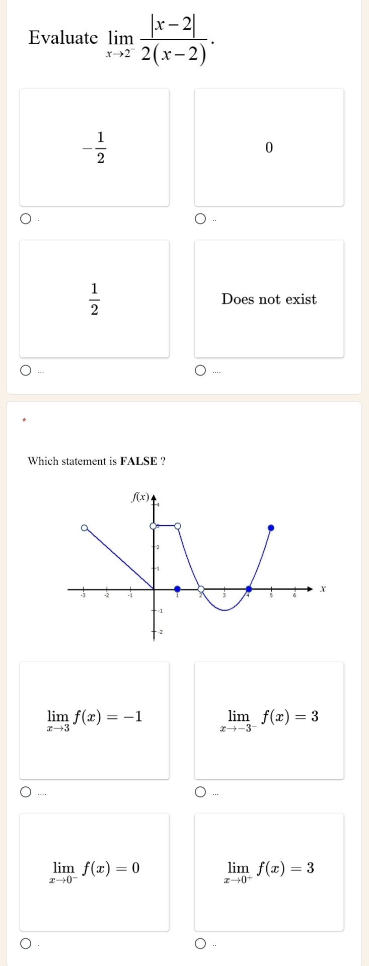 Evaluate limlimits _xto 2^- (|x-2|)/2(x-2) .
- 1/2 
0
 1/2  Does not exist
…
Which statement is FALSE ?
limlimits _xto 3f(x)=-1
limlimits _xto -3^-f(x)=3..
limlimits _xto 0^-f(x)=0
limlimits _xto 0^+f(x)=3