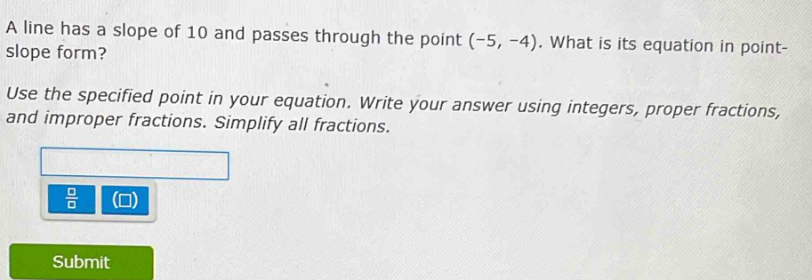 A line has a slope of 10 and passes through the point (-5,-4). What is its equation in point- 
slope form? 
Use the specified point in your equation. Write your answer using integers, proper fractions, 
and improper fractions. Simplify all fractions.
 □ /□  
Submit